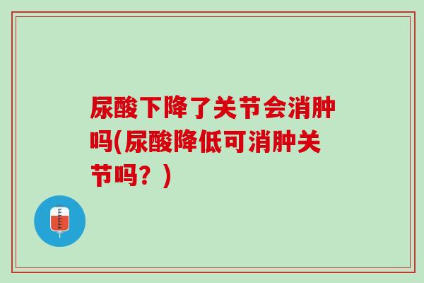 尿酸下降了关节会消肿吗(尿酸降低可消肿关节吗？)