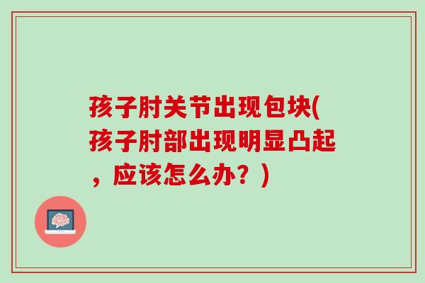 孩子肘关节出现包块(孩子肘部出现明显凸起，应该怎么办？)