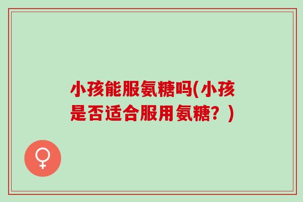 小孩能服氨糖吗(小孩是否适合服用氨糖？)