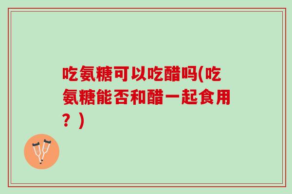 吃氨糖可以吃醋吗(吃氨糖能否和醋一起食用？)