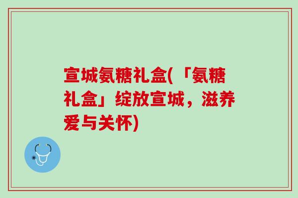 宣城氨糖礼盒(「氨糖礼盒」绽放宣城，滋养爱与关怀)