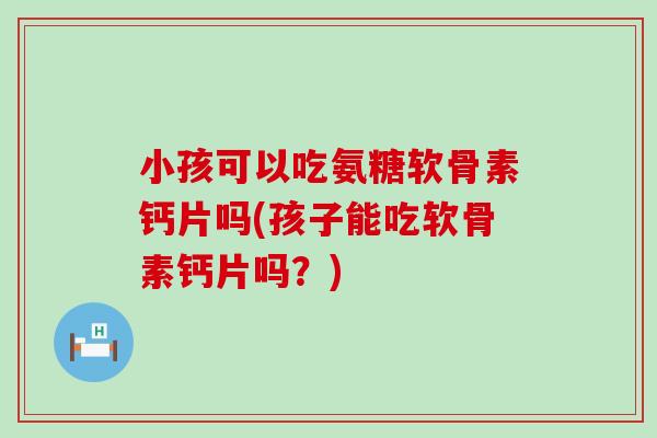 小孩可以吃氨糖软骨素钙片吗(孩子能吃软骨素钙片吗？)