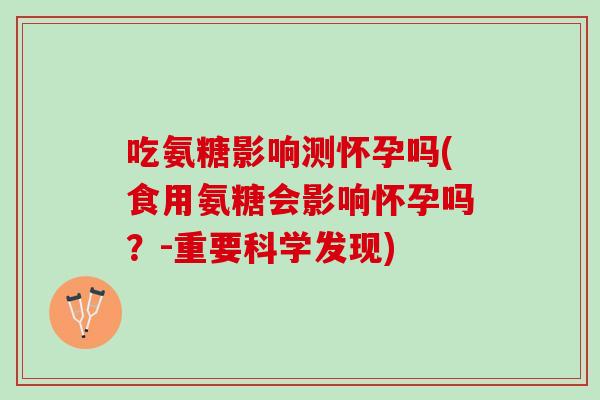 吃氨糖影响测怀孕吗(食用氨糖会影响怀孕吗？-重要科学发现)