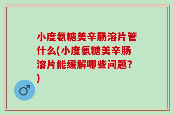 小度氨糖美辛肠溶片管什么(小度氨糖美辛肠溶片能缓解哪些问题？)