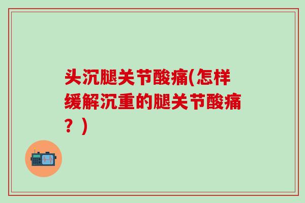 头沉腿关节酸痛(怎样缓解沉重的腿关节酸痛？)