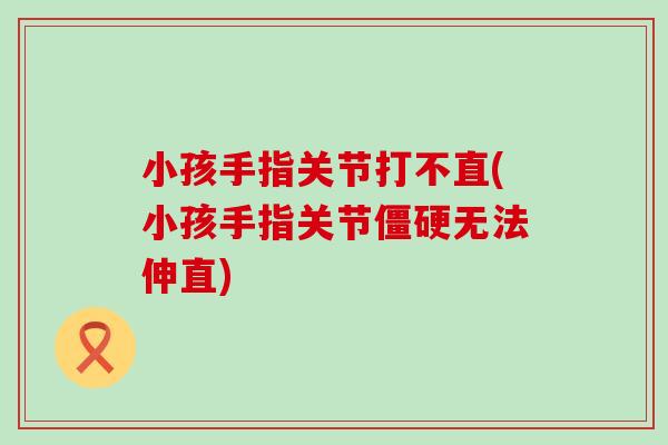 小孩手指关节打不直(小孩手指关节僵硬无法伸直)