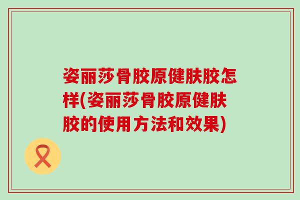 姿丽莎骨胶原健肤胶怎样(姿丽莎骨胶原健肤胶的使用方法和效果)