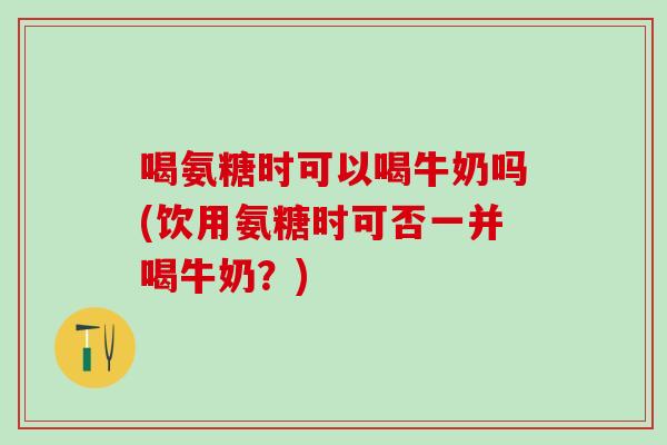 喝氨糖时可以喝牛奶吗(饮用氨糖时可否一并喝牛奶？)