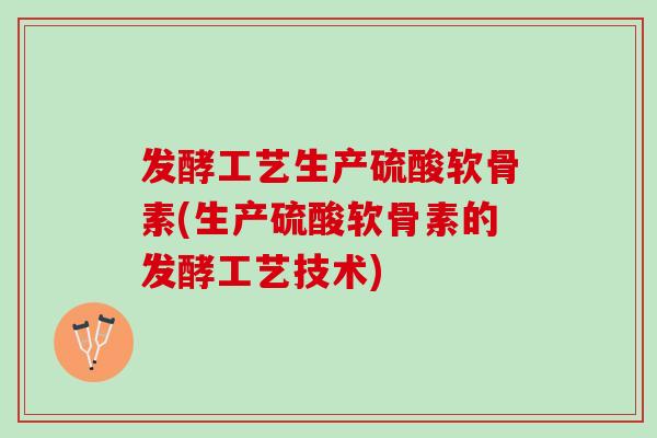 发酵工艺生产硫酸软骨素(生产硫酸软骨素的发酵工艺技术)