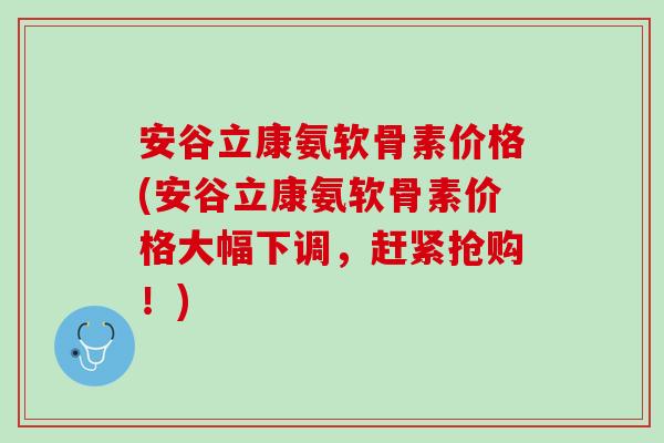 安谷立康氨软骨素价格(安谷立康氨软骨素价格大幅下调，赶紧抢购！)