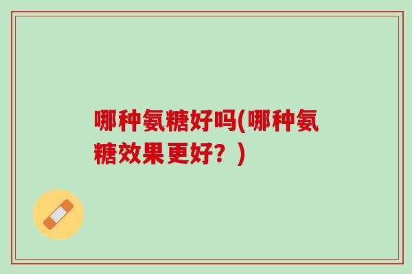 哪种氨糖好吗(哪种氨糖效果更好？)