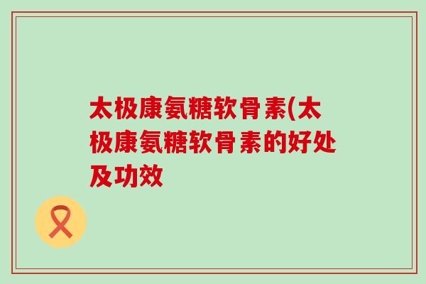 太极康氨糖软骨素(太极康氨糖软骨素的好处及功效