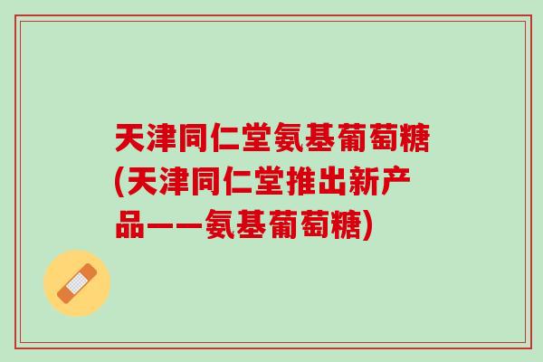 天津同仁堂氨基葡萄糖(天津同仁堂推出新产品——氨基葡萄糖)
