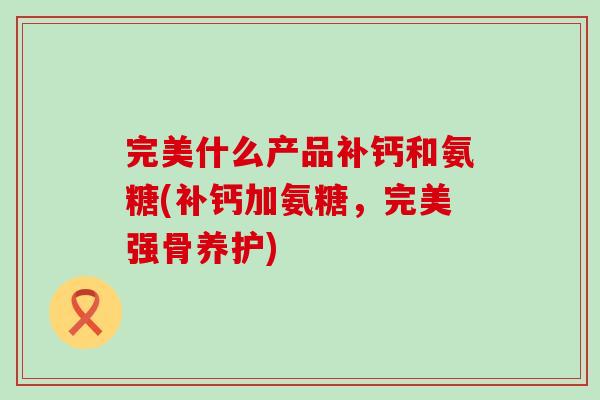 完美什么产品补钙和氨糖(补钙加氨糖，完美强骨养护)