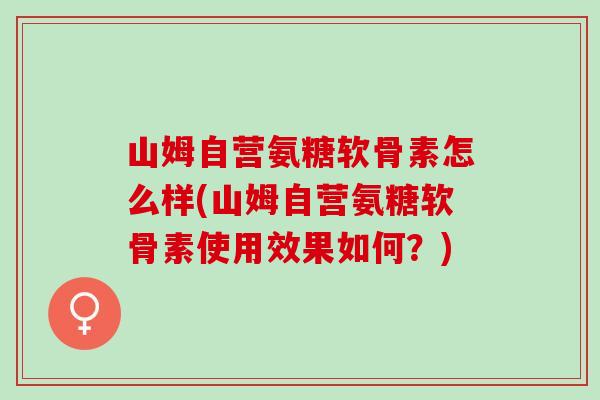 山姆自营氨糖软骨素怎么样(山姆自营氨糖软骨素使用效果如何？)