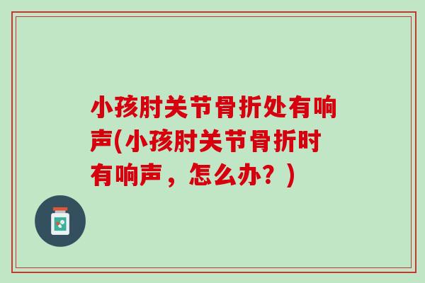 小孩肘关节骨折处有响声(小孩肘关节骨折时有响声，怎么办？)