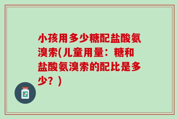 小孩用多少糖配盐酸氨溴索(儿童用量：糖和盐酸氨溴索的配比是多少？)