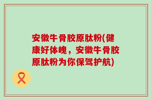 安徽牛骨胶原肽粉(健康好体魄，安徽牛骨胶原肽粉为你保驾护航)