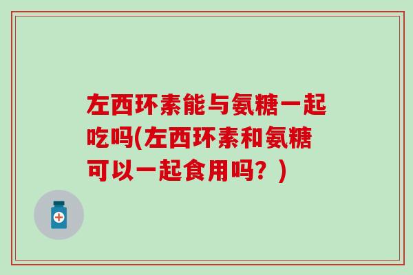 左西环素能与氨糖一起吃吗(左西环素和氨糖可以一起食用吗？)