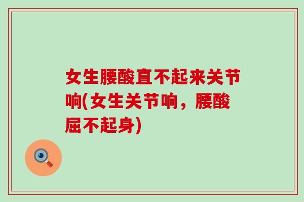 女生腰酸直不起来关节响(女生关节响，腰酸屈不起身)