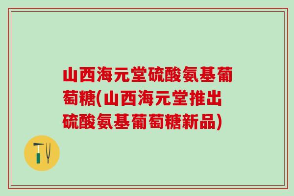 山西海元堂硫酸氨基葡萄糖(山西海元堂推出硫酸氨基葡萄糖新品)