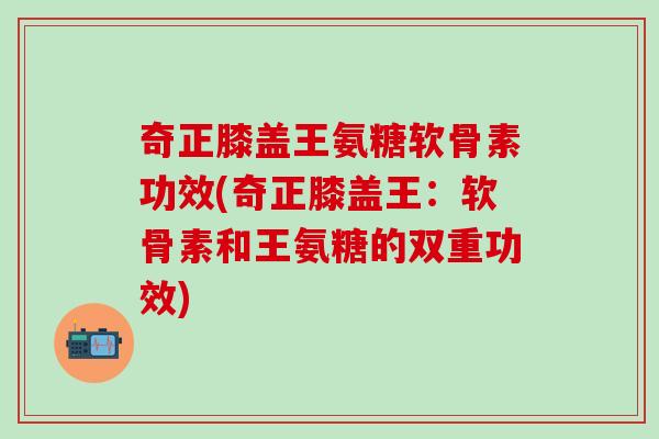奇正膝盖王氨糖软骨素功效(奇正膝盖王：软骨素和王氨糖的双重功效)