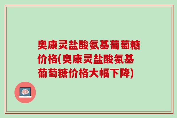 奥康灵盐酸氨基葡萄糖价格(奥康灵盐酸氨基葡萄糖价格大幅下降)