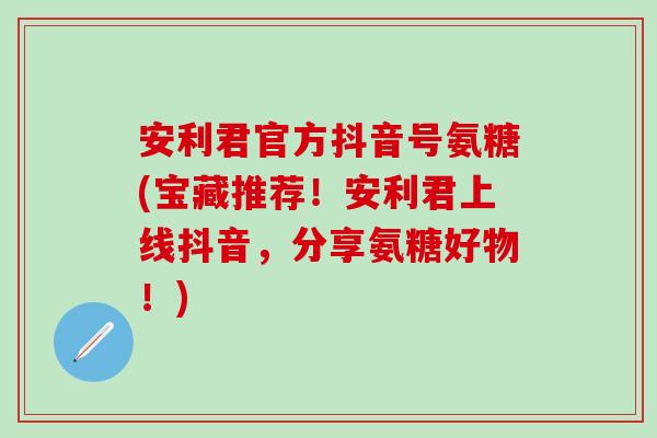 安利君官方抖音号氨糖(宝藏推荐！安利君上线抖音，分享氨糖好物！)