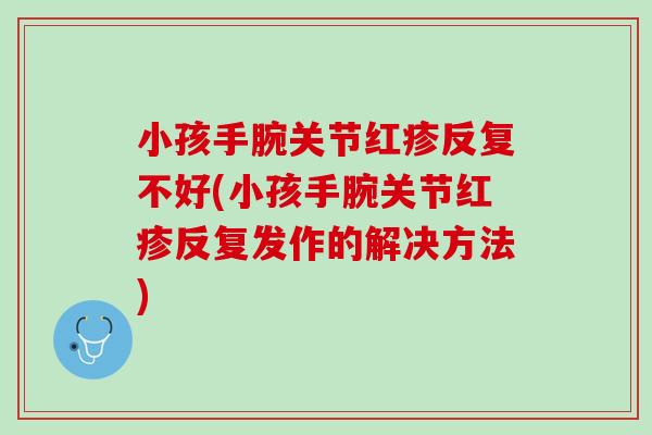 小孩手腕关节红疹反复不好(小孩手腕关节红疹反复发作的解决方法)