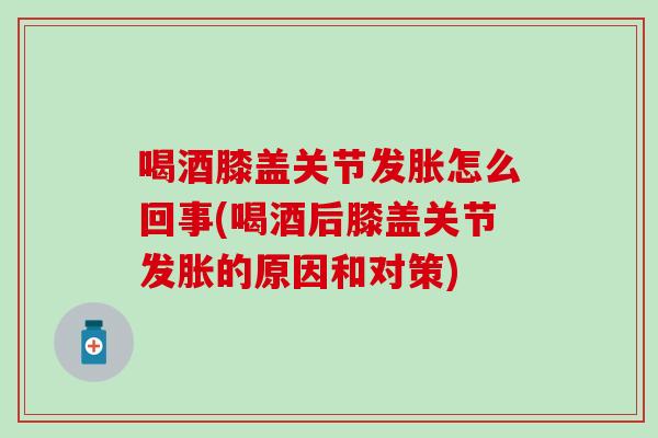 喝酒膝盖关节发胀怎么回事(喝酒后膝盖关节发胀的原因和对策)
