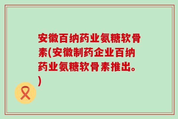 安徽百纳药业氨糖软骨素(安徽制药企业百纳药业氨糖软骨素推出。)