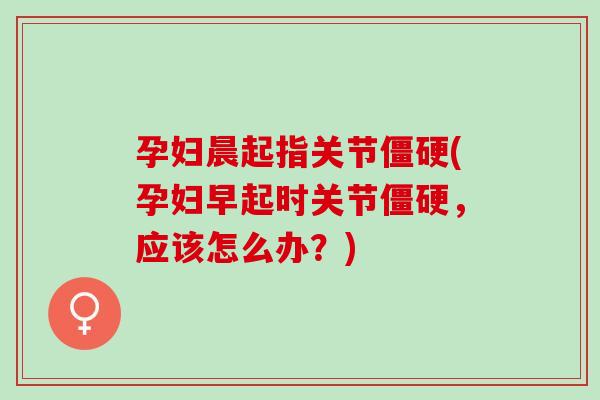 孕妇晨起指关节僵硬(孕妇早起时关节僵硬，应该怎么办？)