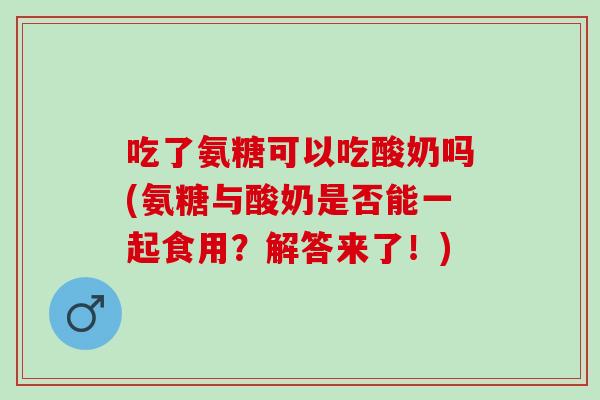吃了氨糖可以吃酸奶吗(氨糖与酸奶是否能一起食用？解答来了！)