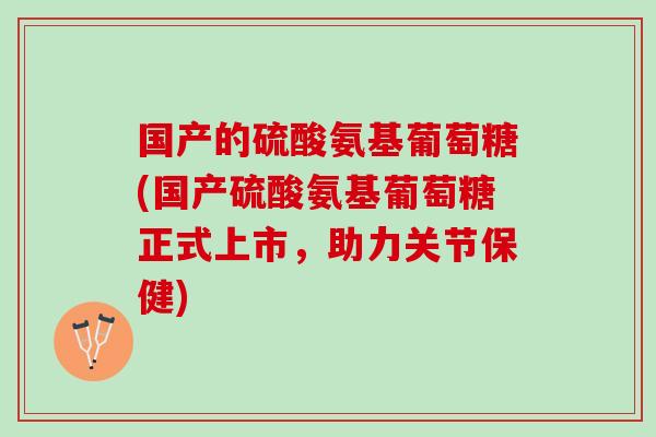 国产的硫酸氨基葡萄糖(国产硫酸氨基葡萄糖正式上市，助力关节保健)