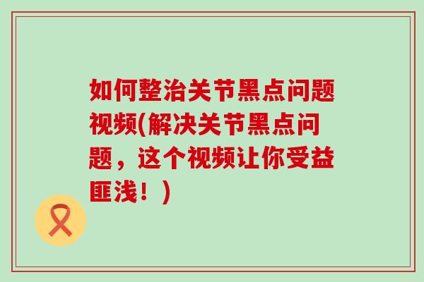 如何整治关节黑点问题视频(解决关节黑点问题，这个视频让你受益匪浅！)