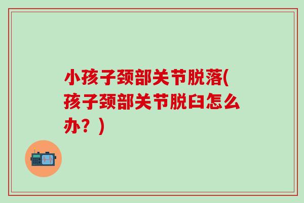 小孩子颈部关节脱落(孩子颈部关节脱臼怎么办？)