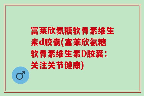 富莱欣氨糖软骨素维生素d胶囊(富莱欣氨糖软骨素维生素D胶囊：关注关节健康)