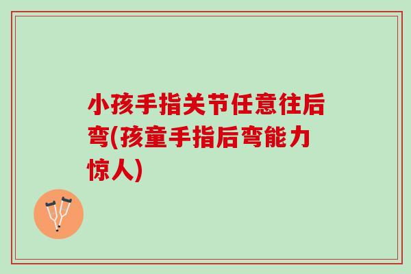 小孩手指关节任意往后弯(孩童手指后弯能力惊人)