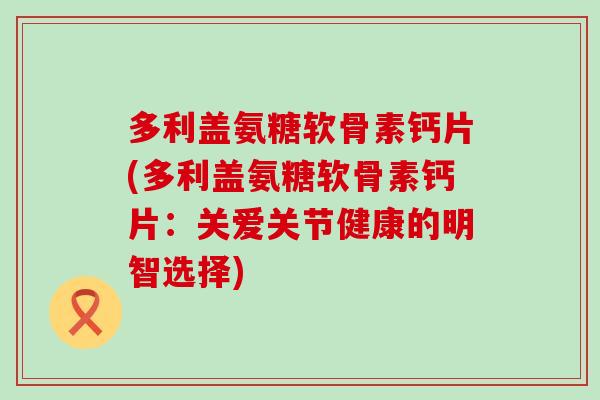 多利盖氨糖软骨素钙片(多利盖氨糖软骨素钙片：关爱关节健康的明智选择)