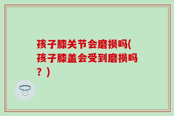 孩子膝关节会磨损吗(孩子膝盖会受到磨损吗？)