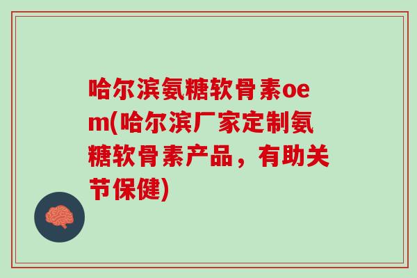 哈尔滨氨糖软骨素oem(哈尔滨厂家定制氨糖软骨素产品，有助关节保健)