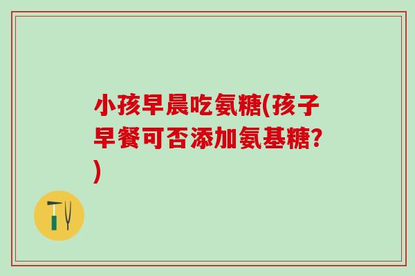 小孩早晨吃氨糖(孩子早餐可否添加氨基糖？)