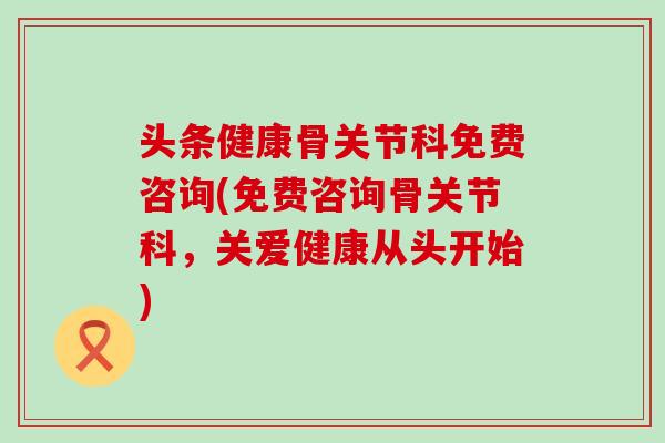 头条健康骨关节科免费咨询(免费咨询骨关节科，关爱健康从头开始)