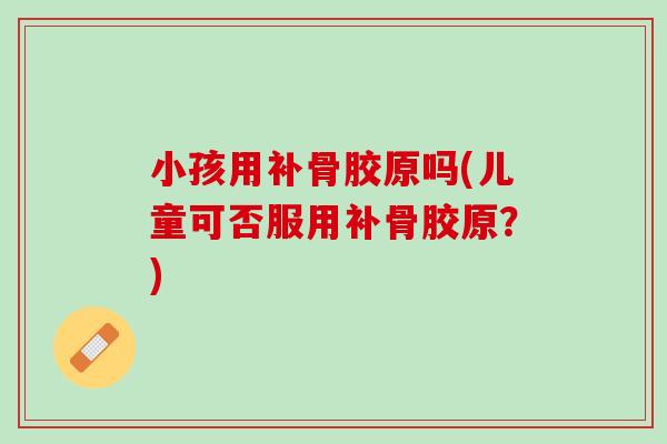 小孩用补骨胶原吗(儿童可否服用补骨胶原？)