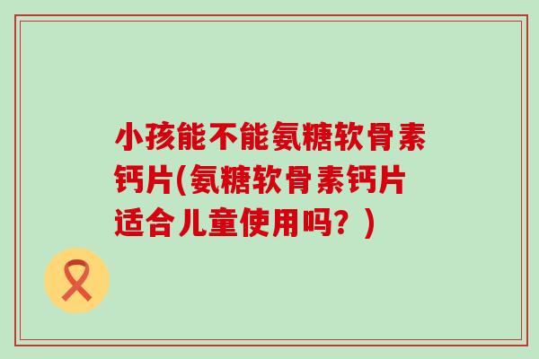 小孩能不能氨糖软骨素钙片(氨糖软骨素钙片适合儿童使用吗？)