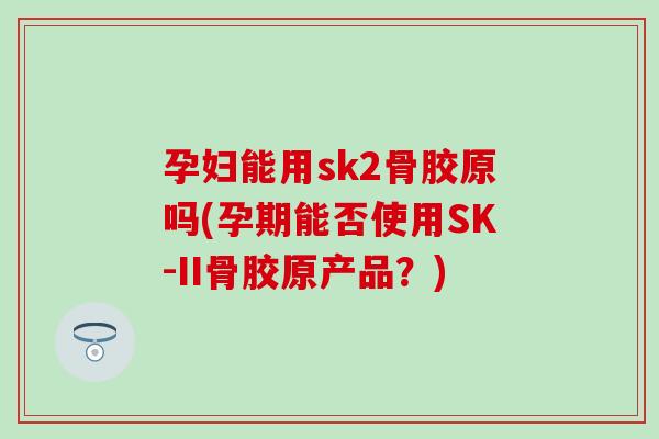孕妇能用sk2骨胶原吗(孕期能否使用SK-II骨胶原产品？)