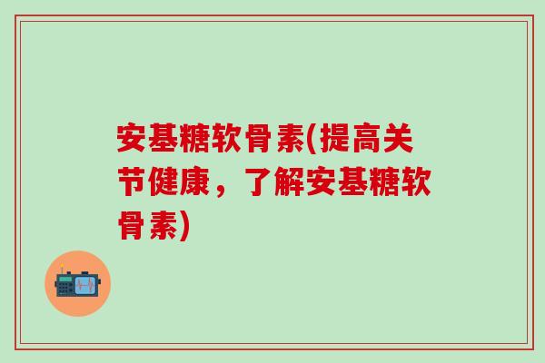 安基糖软骨素(提高关节健康，了解安基糖软骨素)