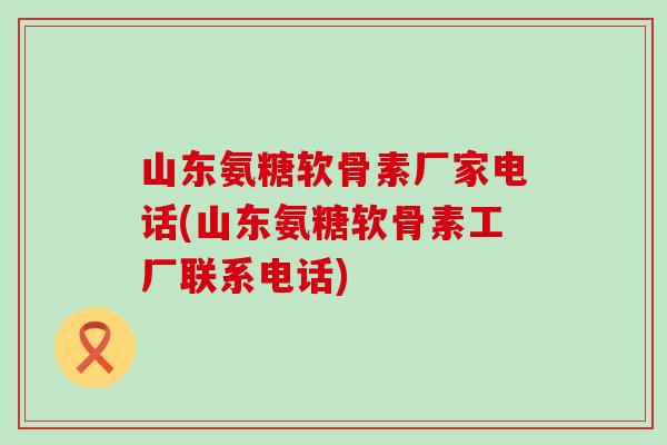山东氨糖软骨素厂家电话(山东氨糖软骨素工厂联系电话)