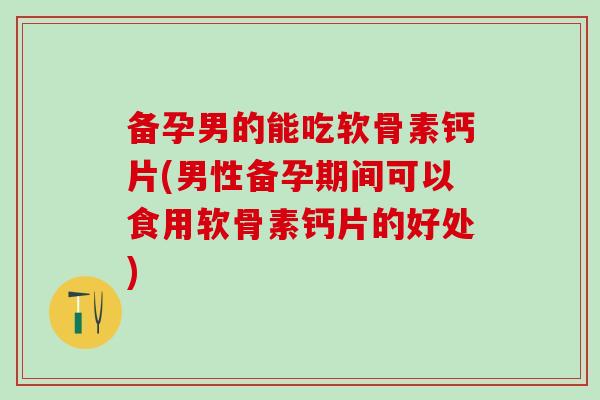 备孕男的能吃软骨素钙片(男性备孕期间可以食用软骨素钙片的好处)