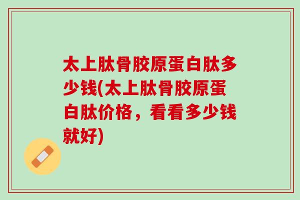 太上肽骨胶原蛋白肽多少钱(太上肽骨胶原蛋白肽价格，看看多少钱就好)